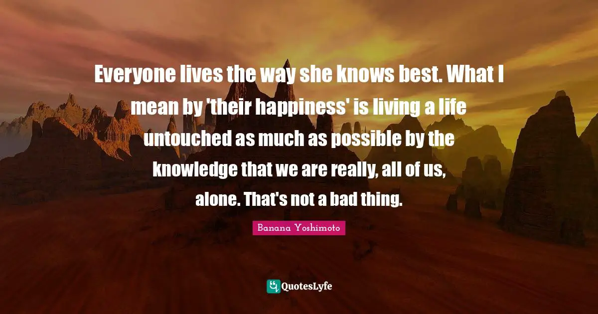 Banana Yoshimoto Quotes: "Everyone lives the way she knows best. What I mean by 'their happiness' is living a life untouched as much as possible by the knowledge that we are really, all of us, alone. That's not a bad thing."