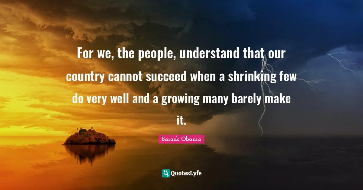 For we, the people, understand that our country cannot succeed when a shrinking few do very well and a growing many barely make it.