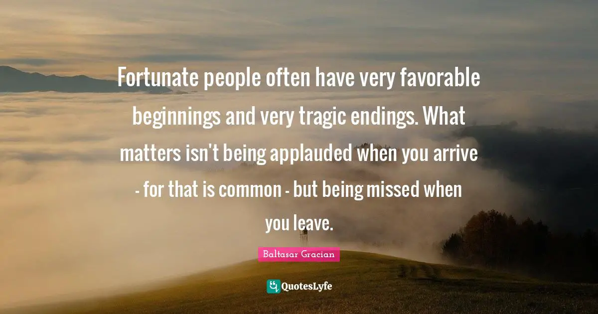 Baltasar Gracian Quotes: "Fortunate people often have very favorable beginnings and very tragic endings. What matters isn't being applauded when you arrive - for that is common - but being missed when you leave."