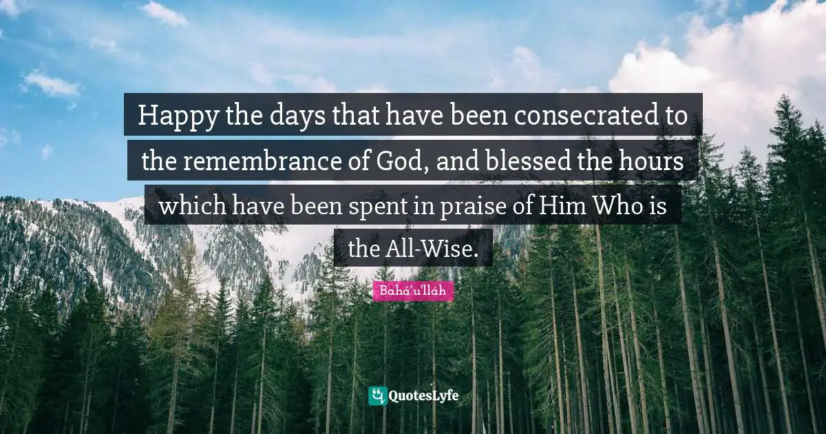 Happy the days that have been consecrated to the remembrance of God, and blessed the hours which have been spent in praise of Him Who is the All-Wise.