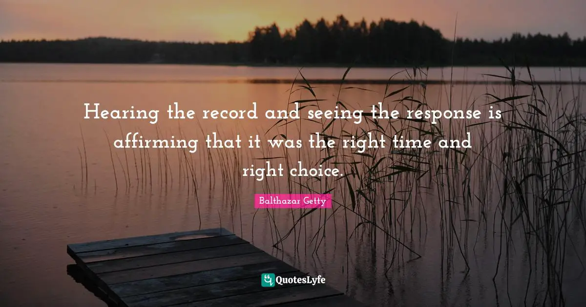 Hearing the record and seeing the response is affirming that it was the right time and right choice.