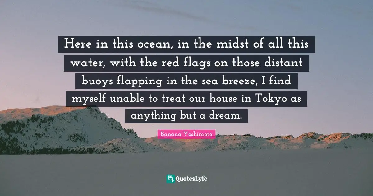 Banana Yoshimoto Quotes: "Here in this ocean, in the midst of all this water, with the red flags on those distant buoys flapping in the sea breeze, I find myself unable to treat our house in Tokyo as anything but a dream."