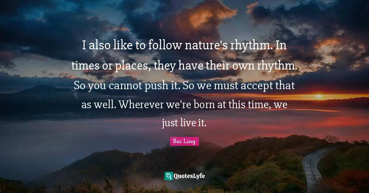 I also like to follow nature's rhythm. In times or places, they have their own rhythm. So you cannot push it. So we must accept that as well. Wherever we're born at this time, we just live it.