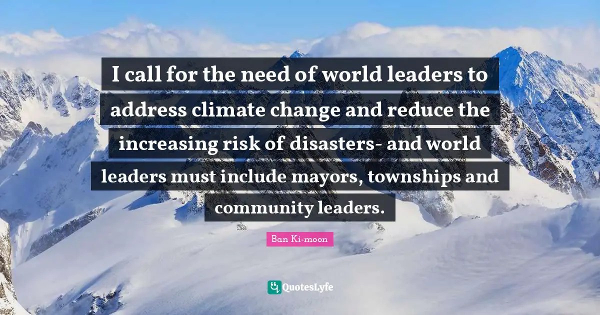 I call for the need of world leaders to address climate change and reduce the increasing risk of disasters- and world leaders must include mayors, townships and community leaders.