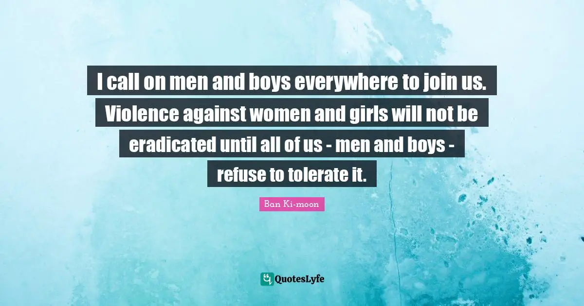 I call on men and boys everywhere to join us. Violence against women and girls will not be eradicated until all of us - men and boys - refuse to tolerate it.