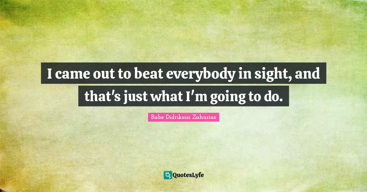 I came out to beat everybody in sight, and that's just what I'm going to do.