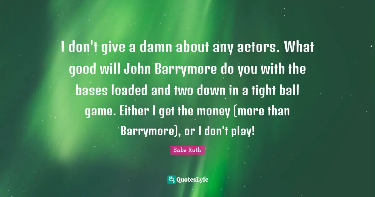 I don't give a damn about any actors. What good will John Barrymore do you with the bases loaded and two down in a tight ball game. Either I get the money (more than Barrymore), or I don't play!