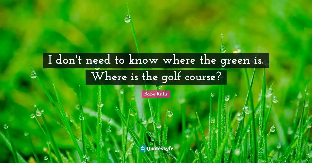 I don't need to know where the green is. Where is the golf course?