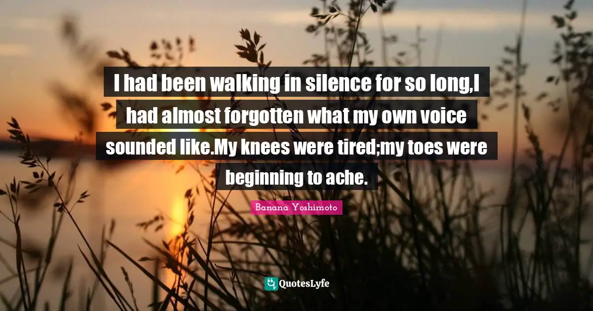 Banana Yoshimoto Quotes: "I had been walking in silence for so long,I had almost forgotten what my own voice sounded like.My knees were tired;my toes were beginning to ache."