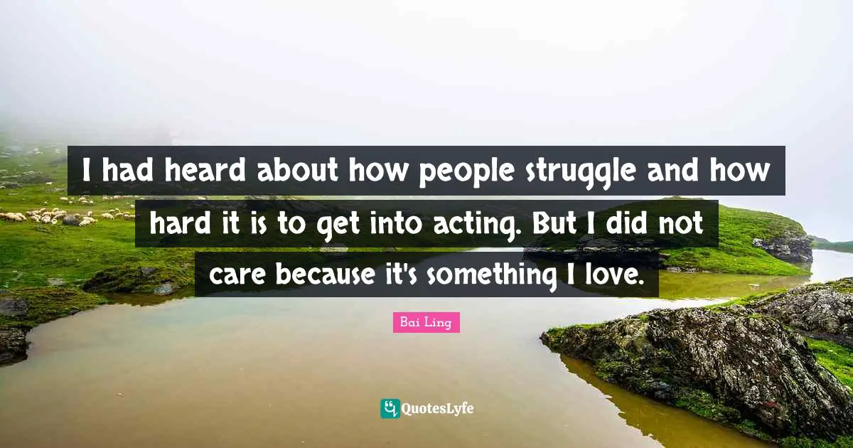 I had heard about how people struggle and how hard it is to get into acting. But I did not care because it's something I love.