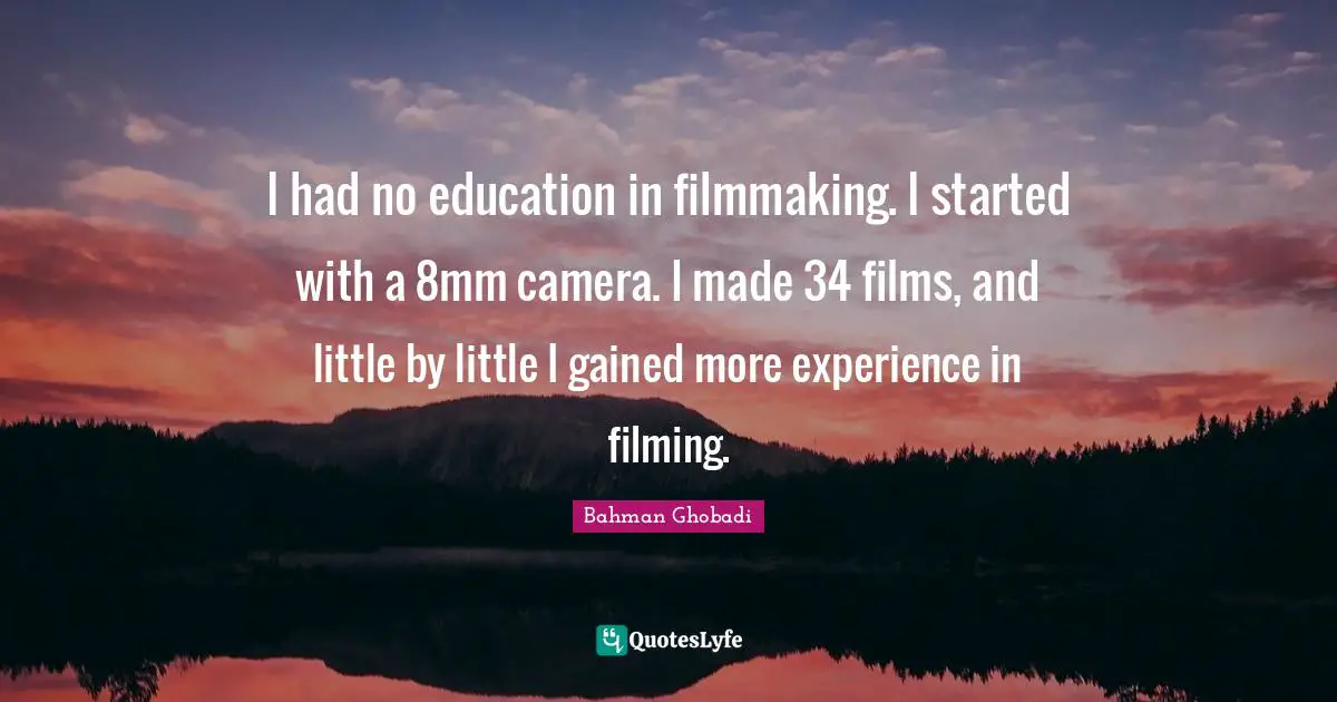 I had no education in filmmaking. I started with a 8mm camera. I made 34 films, and little by little I gained more experience in filming.