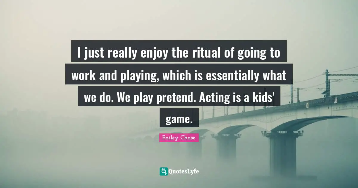 I just really enjoy the ritual of going to work and playing, which is essentially what we do. We play pretend. Acting is a kids' game.