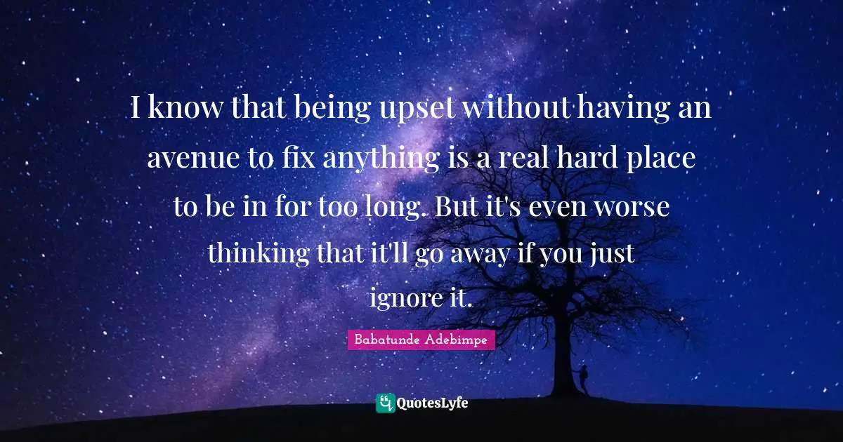 I know that being upset without having an avenue to fix anything is a real hard place to be in for too long. But it's even worse thinking that it'll go away if you just ignore it.