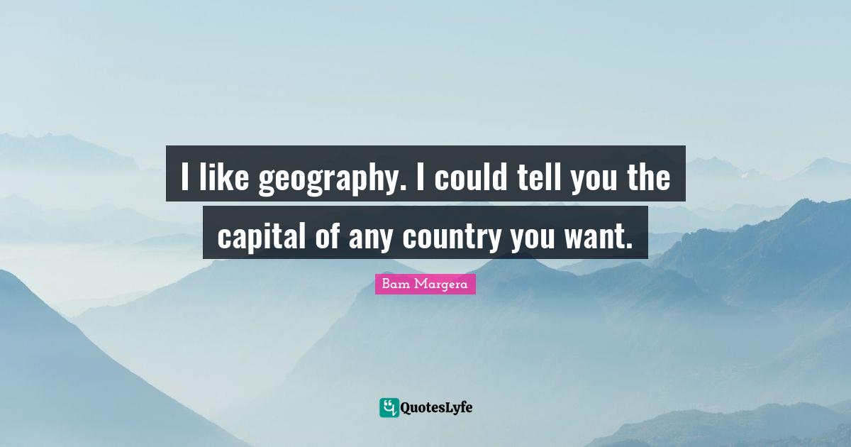 I like geography. I could tell you the capital of any country you want.