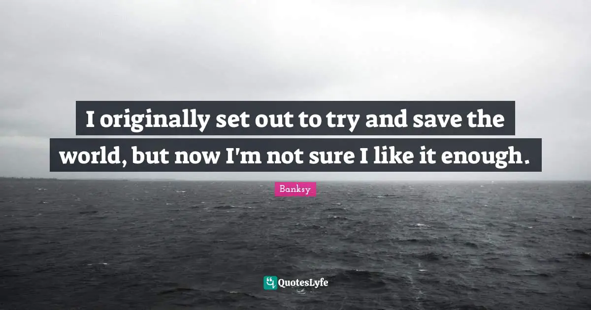 Banksy Quotes: "I originally set out to try and save the world, but now I'm not sure I like it enough."