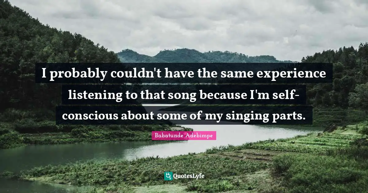 I probably couldn't have the same experience listening to that song because I'm self-conscious about some of my singing parts.