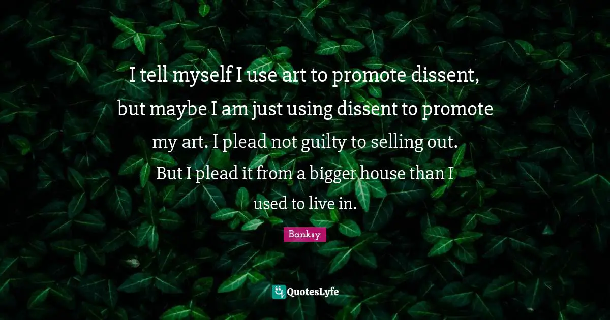 Banksy Quotes: "I tell myself I use art to promote dissent, but maybe I am just using dissent to promote my art. I plead not guilty to selling out. But I plead it from a bigger house than I used to live in."