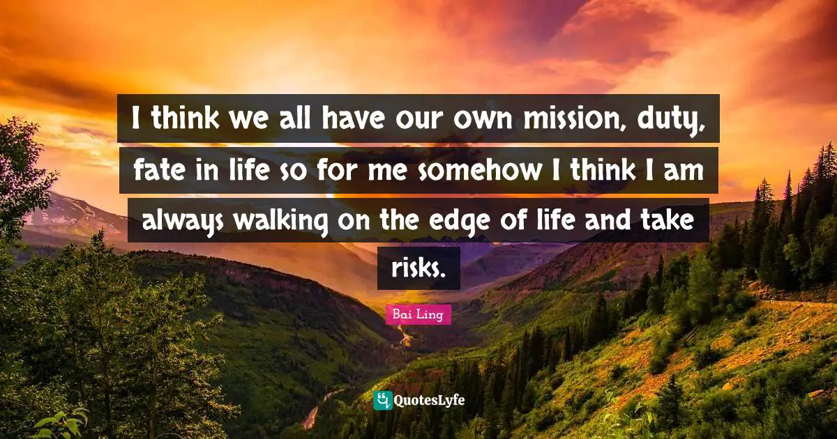 I think we all have our own mission, duty, fate in life so for me somehow I think I am always walking on the edge of life and take risks.