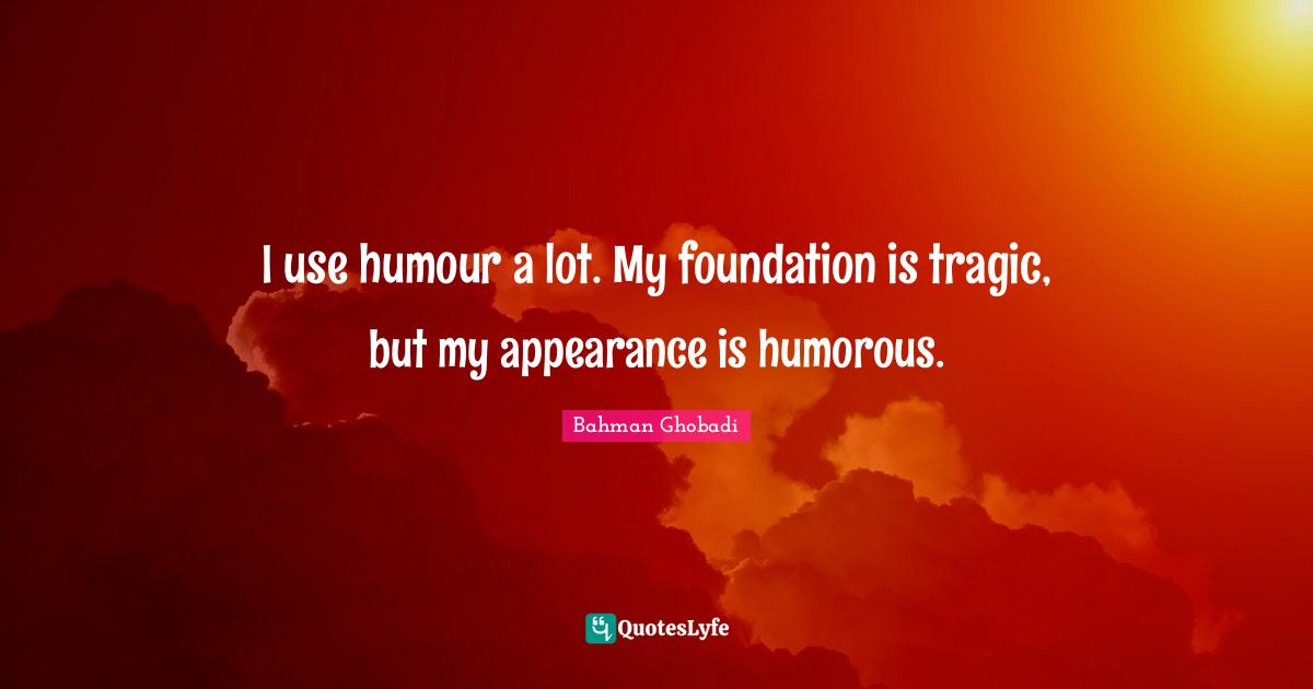 I use humour a lot. My foundation is tragic, but my appearance is humorous.
