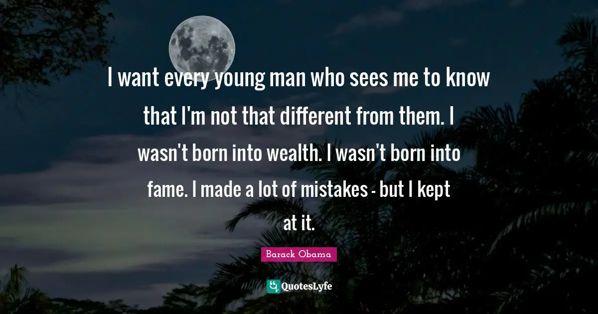 I want every young man who sees me to know that I'm not that different from them. I wasn't born into wealth. I wasn't born into fame. I made a lot of mistakes - but I kept at it.