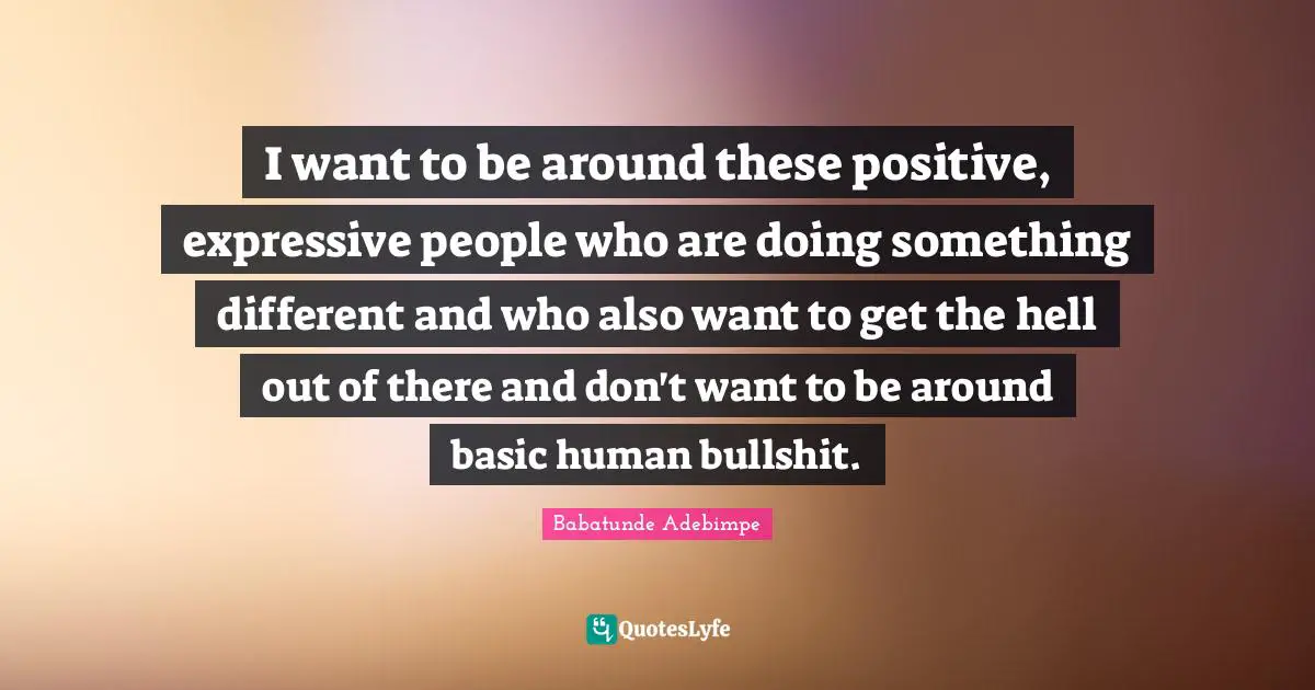 I want to be around these positive, expressive people who are doing something different and who also want to get the hell out of there and don't want to be around basic human bullshit.
