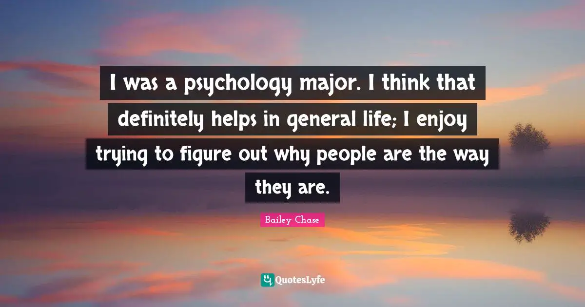 I was a psychology major. I think that definitely helps in general life; I enjoy trying to figure out why people are the way they are.