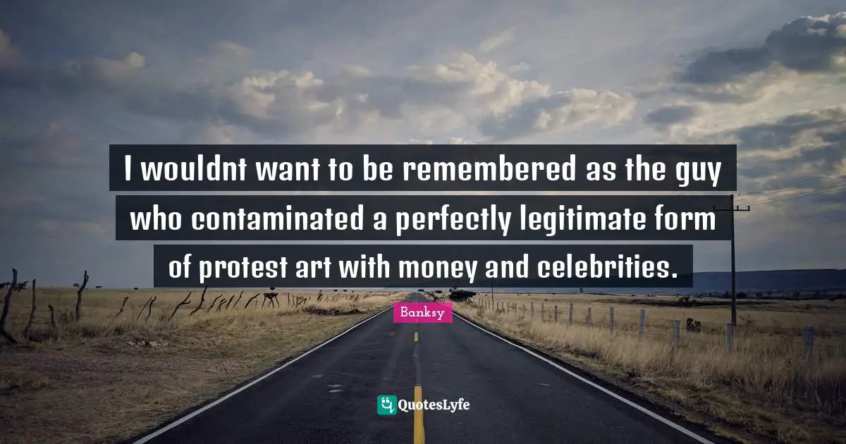 Banksy Quotes: "I wouldnt want to be remembered as the guy who contaminated a perfectly legitimate form of protest art with money and celebrities."