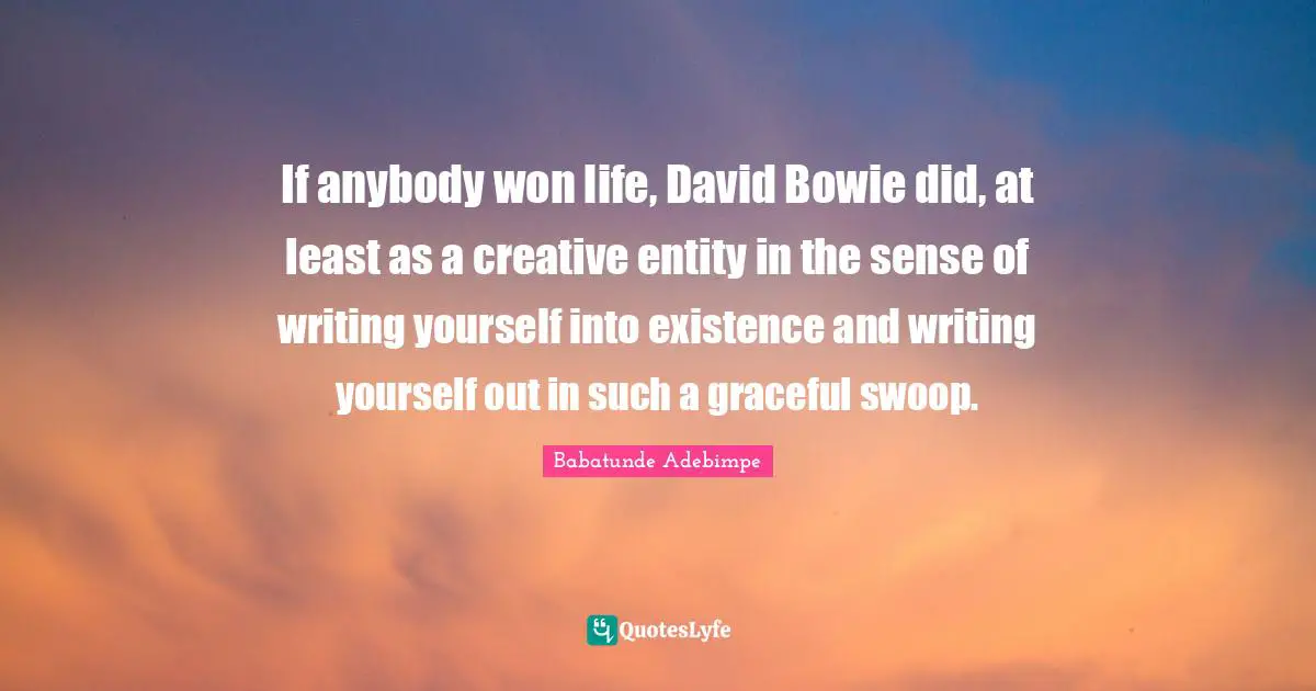 If anybody won life, David Bowie did, at least as a creative entity in the sense of writing yourself into existence and writing yourself out in such a graceful swoop.