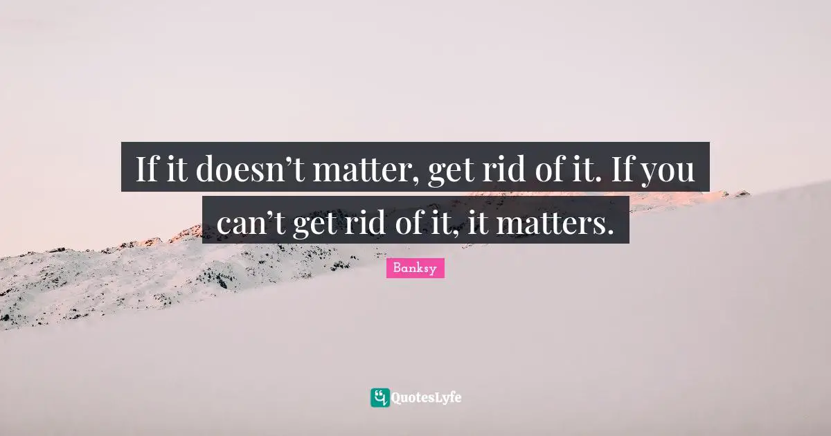 Banksy Quotes: "If it doesn’t matter, get rid of it. If you can’t get rid of it, it matters."