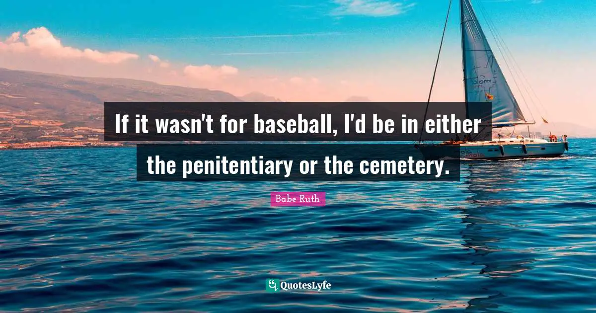 If it wasn't for baseball, I'd be in either the penitentiary or the cemetery.