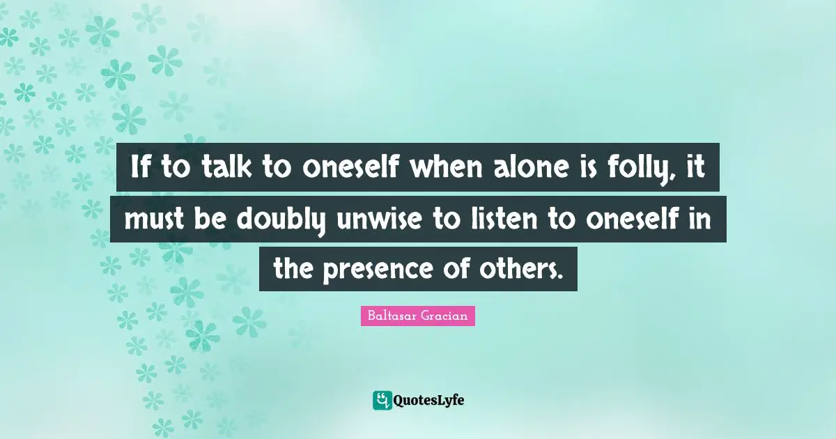 If to talk to oneself when alone is folly, it must be doubly unwise to listen to oneself in the presence of others.