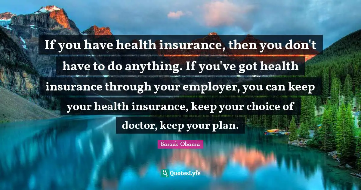 If you have health insurance, then you don't have to do anything. If you've got health insurance through your employer, you can keep your health insurance, keep your choice of doctor, keep your plan.