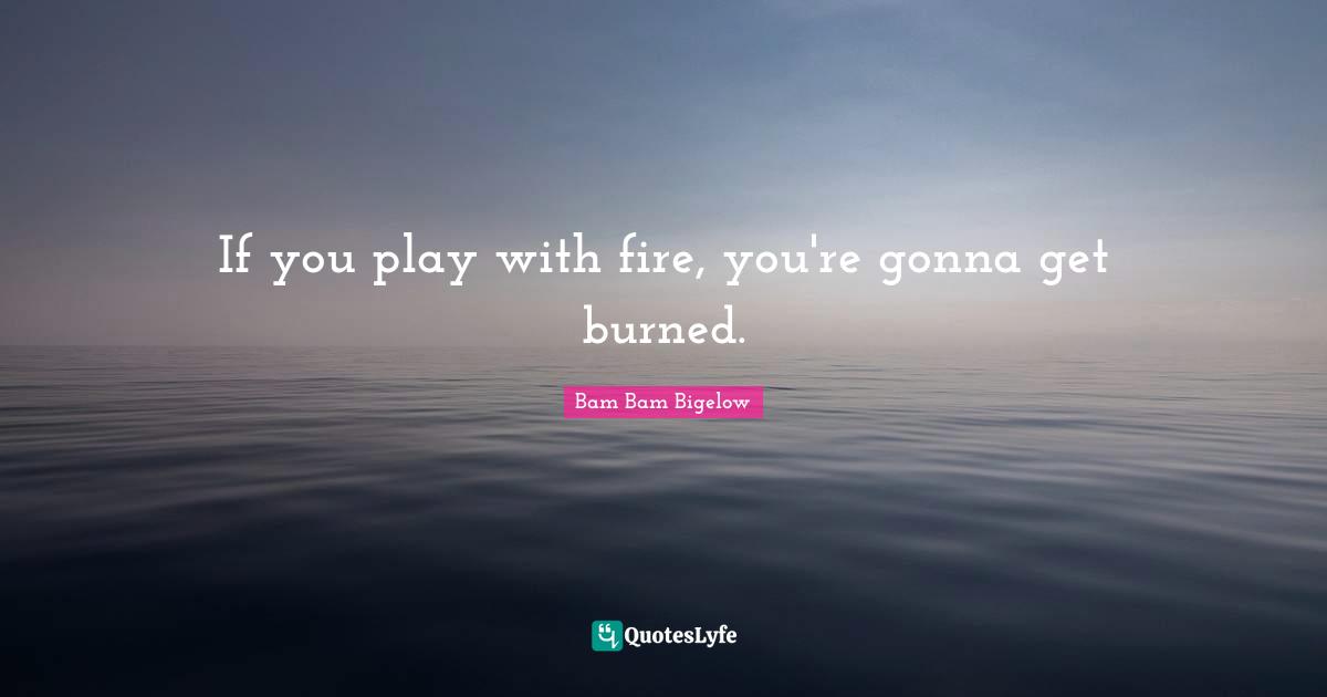 If you play with fire, you're gonna get burned.