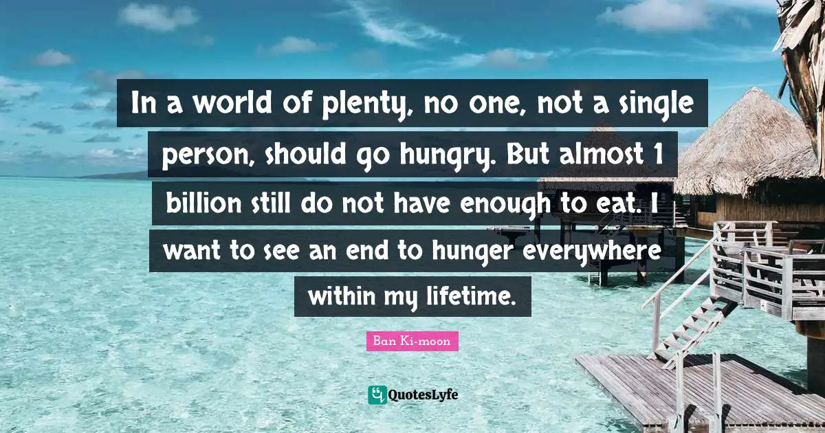 In a world of plenty, no one, not a single person, should go hungry. But almost 1 billion still do not have enough to eat. I want to see an end to hunger everywhere within my lifetime.
