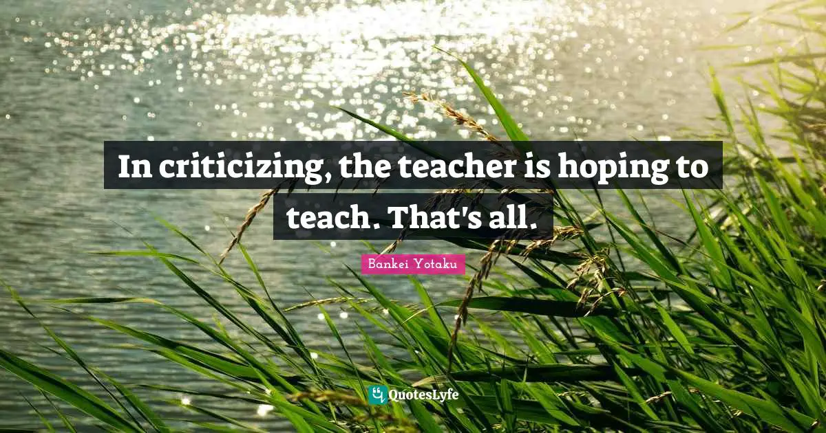 In criticizing, the teacher is hoping to teach. That's all.