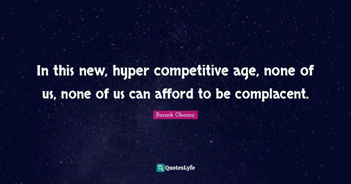 In this new, hyper competitive age, none of us, none of us can afford to be complacent.