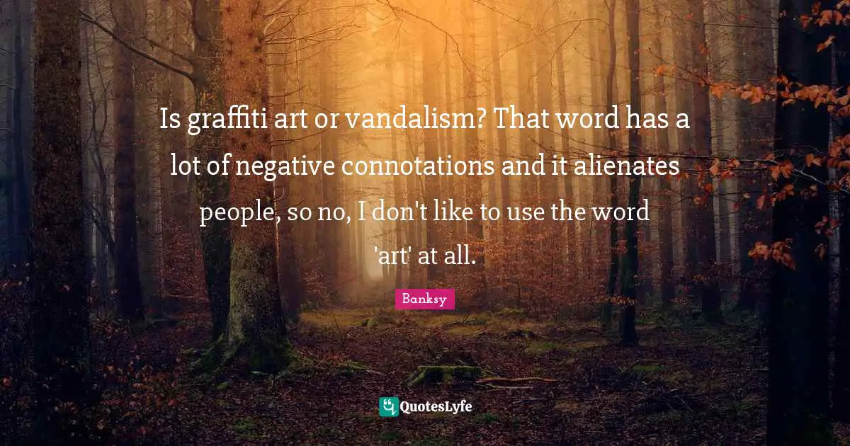 Banksy Quotes: "Is graffiti art or vandalism? That word has a lot of negative connotations and it alienates people, so no, I don't like to use the word 'art' at all."