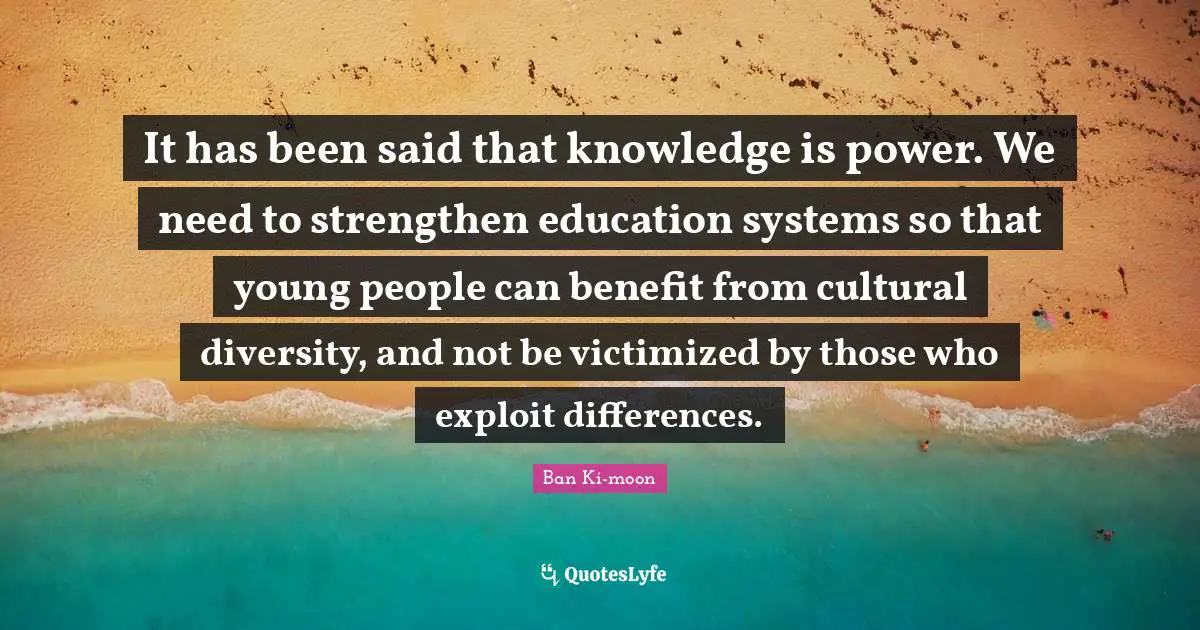 Knowledge Is Power Quotes: "It has been said that knowledge is power. We need to strengthen education systems so that young people can benefit from cultural diversity, and not be victimized by those who exploit differences."