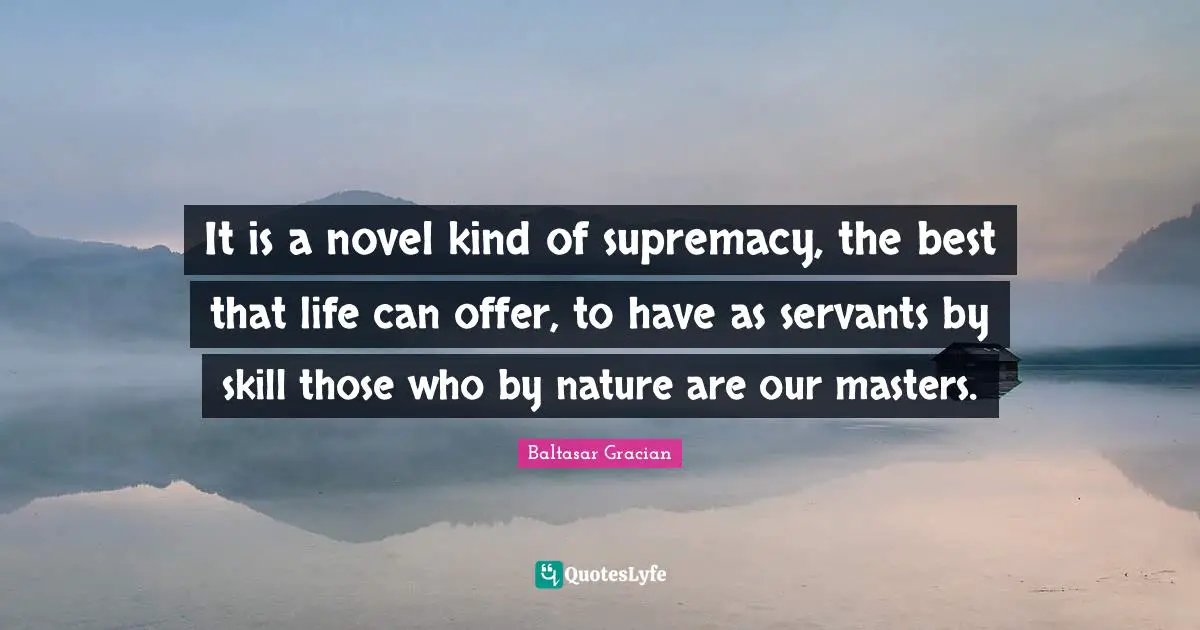 It is a novel kind of supremacy, the best that life can offer, to have as servants by skill those who by nature are our masters.