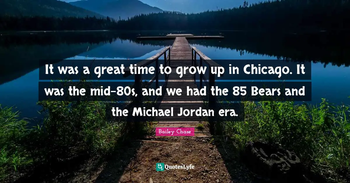 It was a great time to grow up in Chicago. It was the mid-80s, and we had the 85 Bears and the Michael Jordan era.