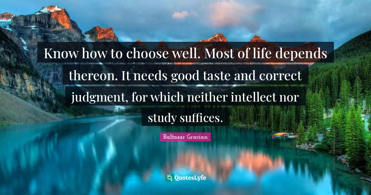 Baltasar Gracian Quotes: "Know how to choose well. Most of life depends thereon. It needs good taste and correct judgment, for which neither intellect nor study suffices."