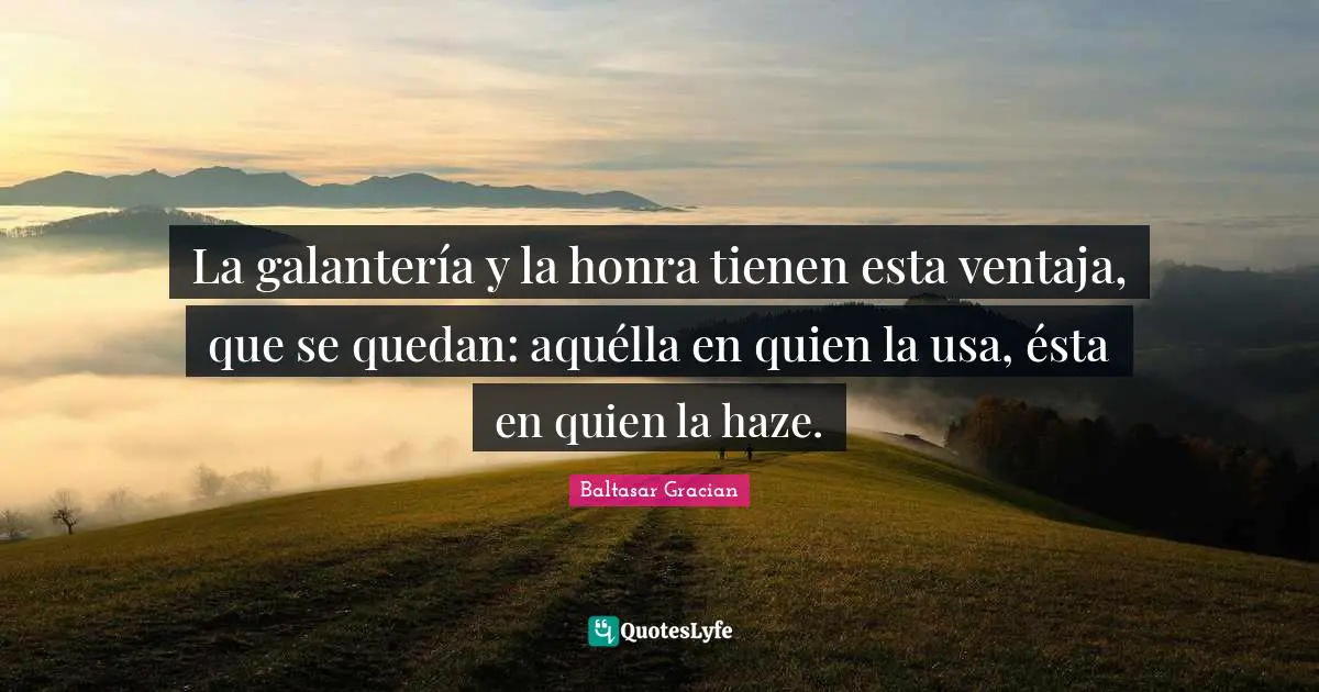 La galantería y la honra tienen esta ventaja, que se quedan: aquélla en quien la usa, ésta en quien la haze.