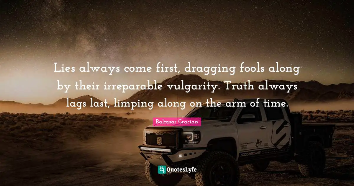 Baltasar Gracian Quotes: Lies always come first, dragging fools along by their irreparable vulgarity. Truth always lags last, limping along on the arm of time.