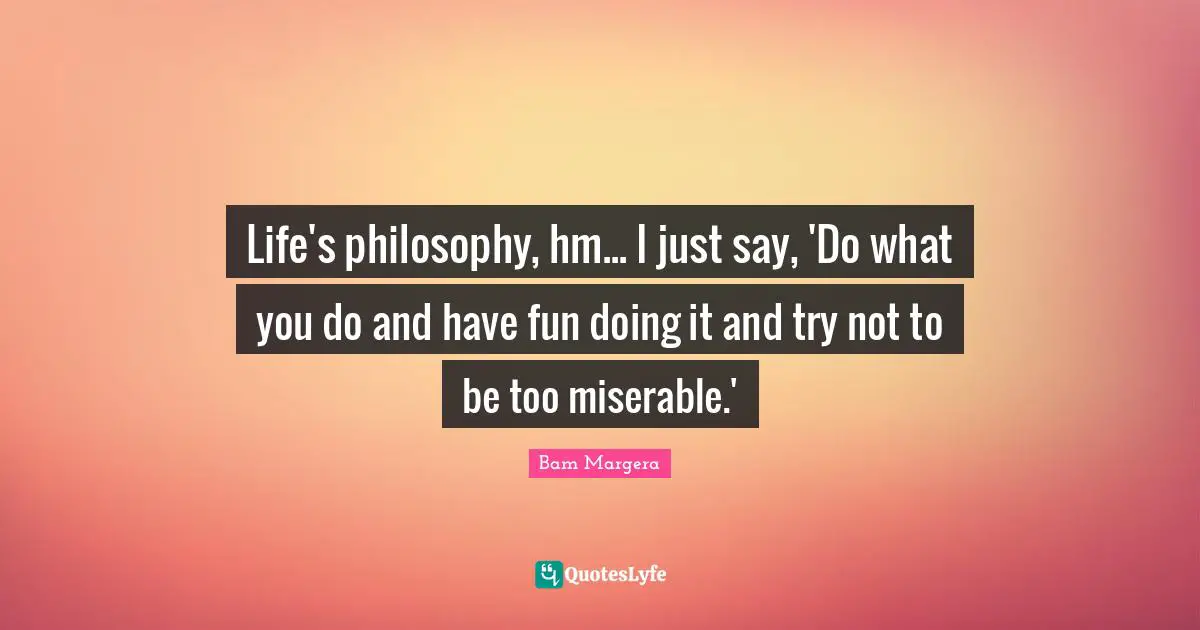 Life's philosophy, hm... I just say, 'Do what you do and have fun doing it and try not to be too miserable.'