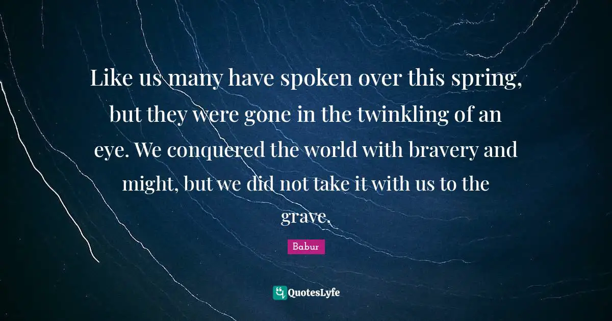 Babur Quotes: Like us many have spoken over this spring, but they were gone in the twinkling of an eye. We conquered the world with bravery and might, but we did not take it with us to the grave.