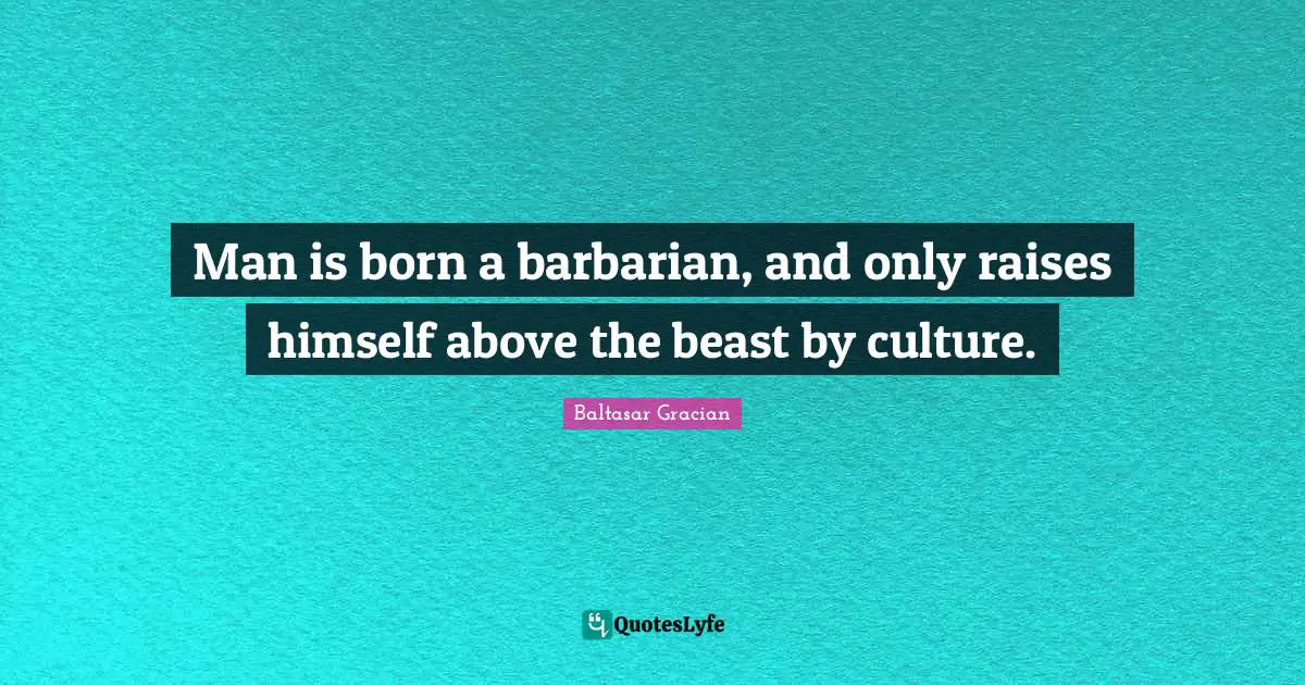 Man is born a barbarian, and only raises himself above the beast by culture.