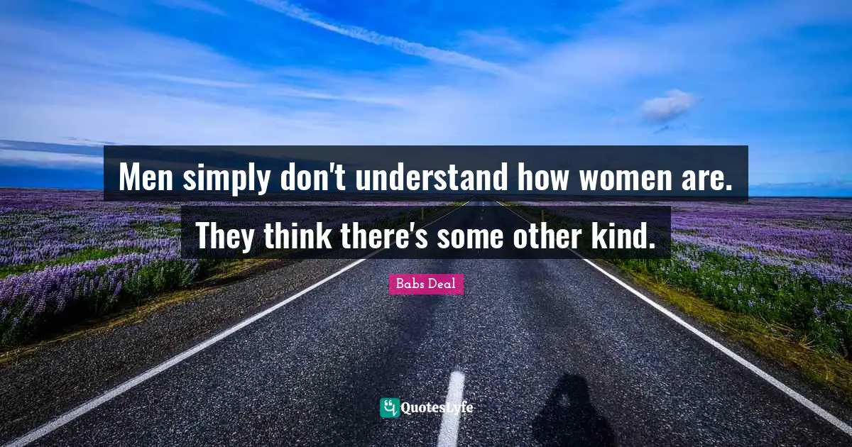 Men simply don't understand how women are. They think there's some other kind.