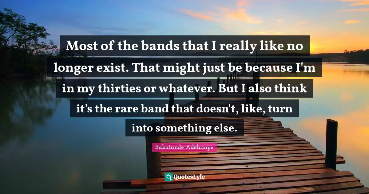 Most of the bands that I really like no longer exist. That might just be because I'm in my thirties or whatever. But I also think it's the rare band that doesn't, like, turn into something else.
