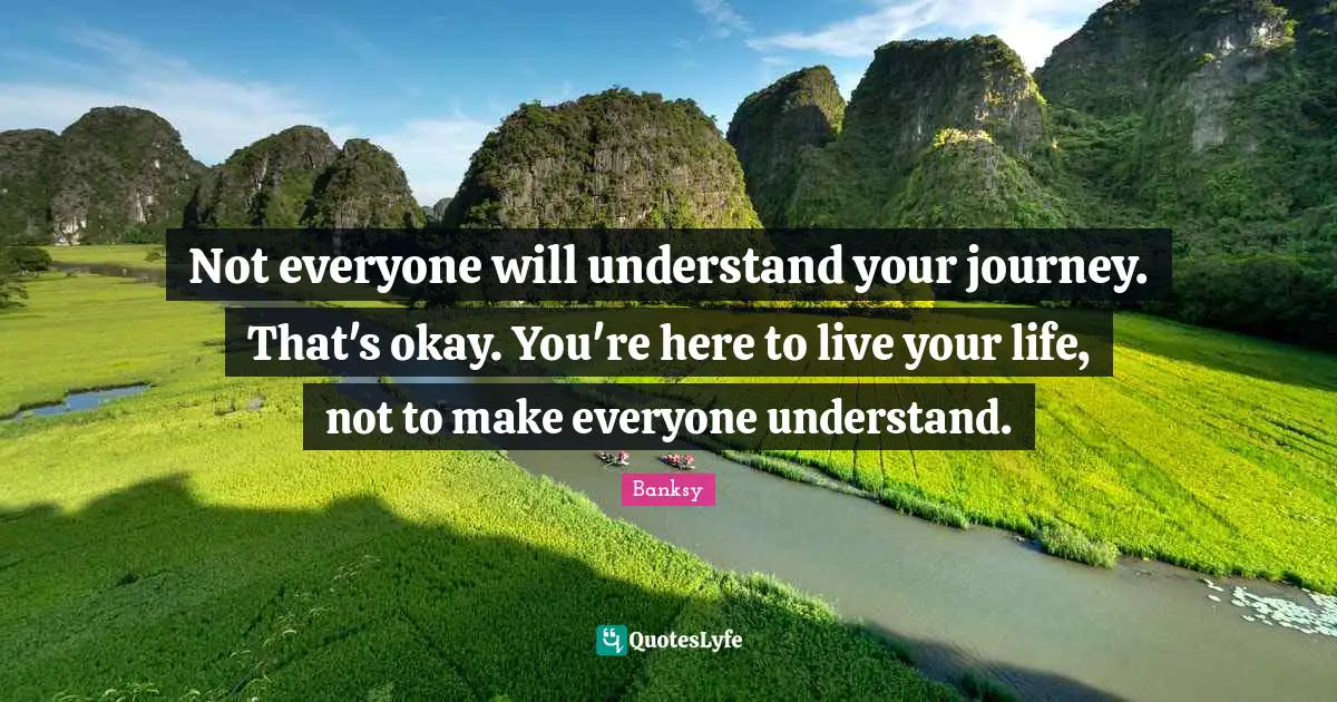 Okay Quotes: "Not everyone will understand your journey. That's okay. You're here to live your life, not to make everyone understand."