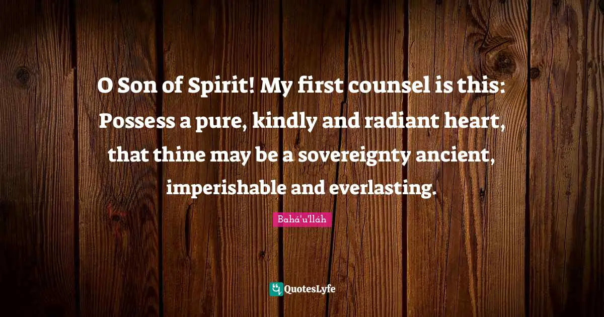 O Son of Spirit! My first counsel is this: Possess a pure, kindly and radiant heart, that thine may be a sovereignty ancient, imperishable and everlasting.